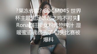 ?果冻传媒? GDCM045 世界杯主题国足雄起之鸡不可失▌Rona▌狂操女粉尤物榨汁 湿暖蜜道魂都丢了 错失比赛被爆料