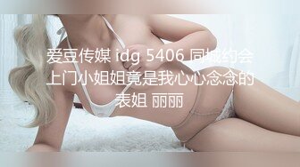 爱豆传媒 idg 5406 同城约会上门小姐姐竟是我心心念念的表姐 丽丽