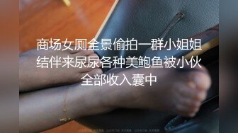 商场女厕全景偷拍一群小姐姐结伴来尿尿各种美鲍鱼被小伙全部收入囊中