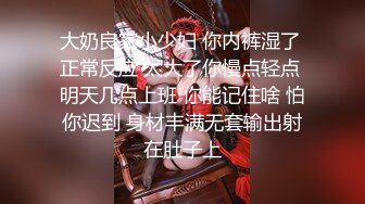 大奶良家小少妇 你内裤湿了 正常反应 太大了你慢点轻点 明天几点上班 你能记住啥 怕你迟到 身材丰满无套输出射在肚子上