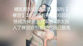 哺乳期少妇 陈芳重磅福利【裸贷】2024最新裸贷 00后已快成为裸贷主力军第3季太投入了裸贷自慰居然把自己整高潮了