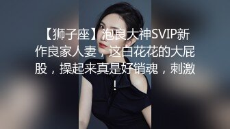 【狮子座】泡良大神SVIP新作良家人妻，这白花花的大屁股，操起来真是好销魂，刺激！