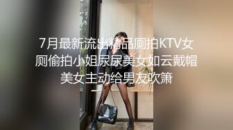 7月最新流出精品厕拍KTV女厕偷拍小姐尿尿美女如云戴帽美女主动给男友吹箫