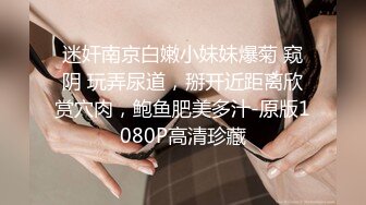 迷奸南京白嫩小妹妹爆菊 窥阴 玩弄尿道，掰开近距离欣赏穴肉，鲍鱼肥美多汁-原版1080P高清珍藏