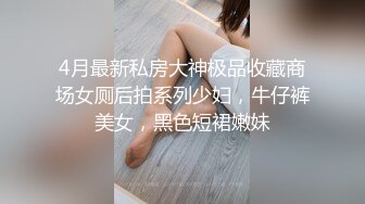 4月最新私房大神极品收藏商场女厕后拍系列少妇，牛仔裤美女，黑色短裙嫩妹