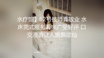 水疗馆】62号技师真敬业 水床莞式服务看来广受好评 口交漫游让人飘飘欲仙