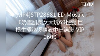 [MP4]STP28681 ED Mosaic E奶雪肌美女大玩69性爱 巨根生插滚烫精液中出满满 VIP0600