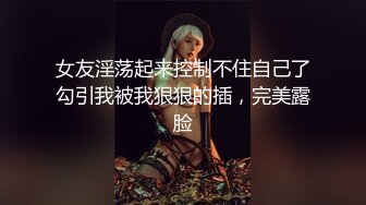 女友淫荡起来控制不住自己了勾引我被我狠狠的插，完美露脸