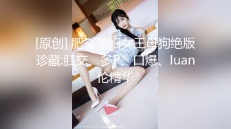 [原创] 肥臀熟妇女王母狗绝版珍藏:肛交、多P、口爆、luan伦精华