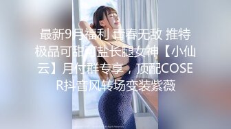 最新9月福利 青春无敌 推特极品可甜可盐长腿女神【小仙云】月付群专享，顶配COSER抖音风转场变装紫薇