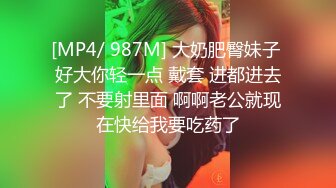 [MP4/ 987M] 大奶肥臀妹子 好大你轻一点 戴套 进都进去了 不要射里面 啊啊老公就现在快给我要吃药了