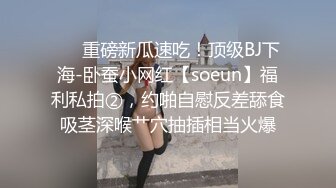 ❤️重磅新瓜速吃！顶级BJ下海-卧蚕小网红【soeun】福利私拍②，约啪自慰反差舔食吸茎深喉艹穴抽插相当火爆