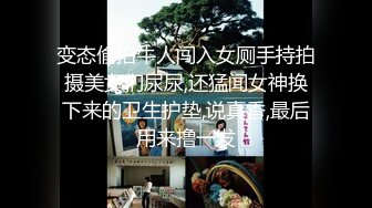 变态偷拍牛人闯入女厕手持拍摄美女们尿尿,还猛闻女神换下来的卫生护垫,说真香,最后用来撸一发