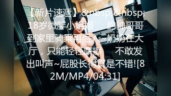 【新片速遞】&nbsp;&nbsp;18岁微胖小姐姐❤️约帅哥哥到家里骑乘再后入~奶奶在大厅，只能轻轻摩擦❤️不敢发出叫声~屁股长得真是不错![82M/MP4/04:31]