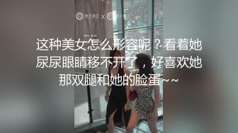 这种美女怎么形容呢？看着她尿尿眼睛移不开了，好喜欢她那双腿和她的脸蛋~~