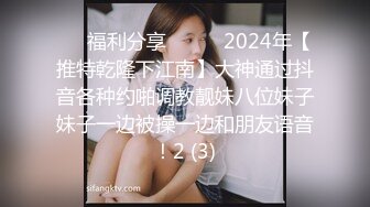 ☀️福利分享☀️☀️2024年【推特乾隆下江南】大神通过抖音各种约啪调教靓妹八位妹子妹子一边被操一边和朋友语音！2 (3)