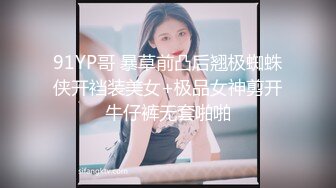 91YP哥 暴草前凸后翘极蜘蛛侠开裆装美女+极品女神剪开牛仔裤无套啪啪