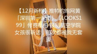 【12月新档】推特约炮网黄「深圳第一深情」「LOOKS199」付费私拍 极品航空学院女孩很听话，每次都被我无套操