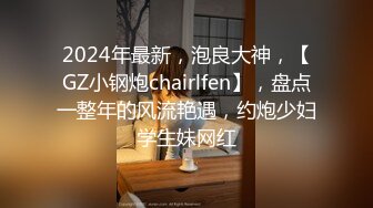 2024年最新，泡良大神，【GZ小钢炮chairlfen】，盘点一整年的风流艳遇，约炮少妇学生妹网红