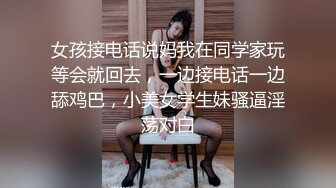 女孩接电话说妈我在同学家玩等会就回去，一边接电话一边舔鸡巴，小美女学生妹骚逼淫荡对白