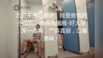 北京丰满Ts美伊：我是爸爸的小母狗，棒棒哦哦哦··好大呀，深一点嘛，艹得真狠，口暴美味！