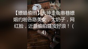 【嫖娼偷拍】大神走街串巷嫖娼约啪各路美女，大奶子，网红脸，近景偷拍骚货好浪！ (4)