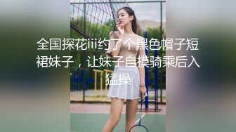 全国探花iii约了个黑色帽子短裙妹子，让妹子自摸骑乘后入猛操