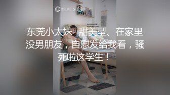 东莞小太妹- 甜美型、在家里没男朋友，自慰发给我看，骚死啦这学生！