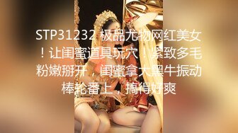 STP31232 极品尤物网红美女！让闺蜜道具玩穴！紧致多毛粉嫩掰开，闺蜜拿大黑牛振动棒轮番上，搞得好爽