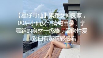 【星仔寻仙】素颜女神良家，00后小仙女，清纯苗条，学舞蹈的身材一级棒，闺房性爱，对白有趣精彩必看