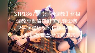 STP18671 【淫狗调教】终极调教高颜值白嫩美乳骚母狗 卫生间跪舔深喉口爆吞精 后入抽插怼着虐操淫狗浪穴