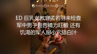 ED 巨乳女教官孟若羽来检查军中男子是否精力旺盛 还有饥渴的军人掰小穴舔白汁