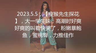 2023.5.5，【瘦猴先生探花】，大一学生妹，高潮时好爽好爽的叫着快哭了，粉嫩暴鲍鱼，蜜桃臀，力推佳作