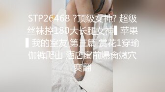 STP26468 ?顶级女神? 超级丝袜控180大长腿女神▌苹果▌我的室友 第三篇 赏花1穿瑜伽裤爬山 酒店窗前爆肏嫩穴爽翻