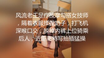 风流老王足疗按摩勾搭女技师，隔着衣服揉捏奶子，打飞机深喉口交，脱掉内裤上位骑乘后人，近距离特写抽插猛操