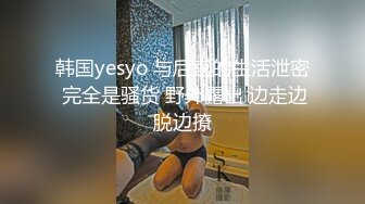 韩国yesyo 与后宫的生活泄密 完全是骚货 野外露出 边走边脱边撩