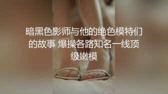 暗黑色影师与他的绝色模特们的故事 爆操各路知名一线顶级嫩模