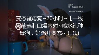 变态骚母狗~20小时~【一线天莹莹】口爆内射~喷水纯种母狗，好鸡儿变态~！ (1)