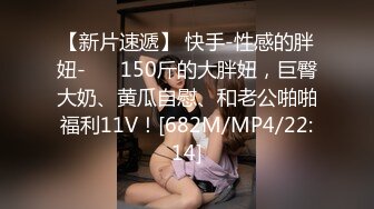 【新片速遞】 快手-性感的胖妞- ❤️150斤的大胖妞，巨臀大奶、黄瓜自慰、和老公啪啪福利11V！[682M/MP4/22:14]