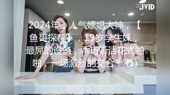 2024年，人气嫖娼大神，【鱼哥探花】，19岁学生妹，最屌的设备，乖巧听话花式啪啪，一场激烈的交合！ (1)