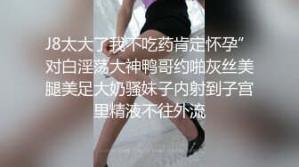 J8太大了我不吃药肯定怀孕”对白淫荡大神鸭哥约啪灰丝美腿美足大奶骚妹子内射到子宫里精液不往外流