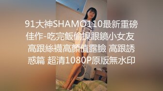 91大神SHAMO110最新重磅佳作-吃完飯偷操眼鏡小女友 高跟絲襪高顏值露臉 高跟誘惑篇 超清1080P原版無水印