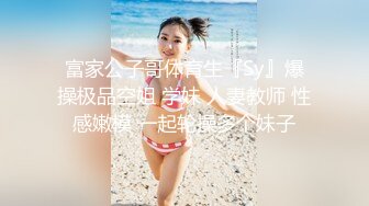 富家公子哥体育生『Sy』爆操极品空姐 学妹 人妻教师 性感嫩模 一起轮操多个妹子