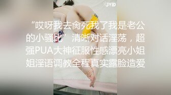 “哎呀我去肏死我了我是老公的小骚比”清晰对话淫荡，超强PUA大神征服性感漂亮小姐姐淫语调教全程真实露脸造爱