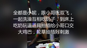 全都是小妮，跟小哥玩双飞，一起洗澡互相吃奶子，到床上吃奶玩逼道具抽插给小哥口交大鸡巴，轮草抽插好刺激