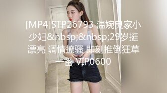 [MP4]STP26793 温婉良家小少妇&nbsp;&nbsp;29岁挺漂亮 调情撩骚 即刻推倒狂草一番 VIP0600