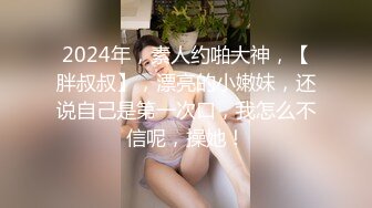 2024年，素人约啪大神，【胖叔叔】，漂亮的小嫩妹，还说自己是第一次口，我怎么不信呢，操她！