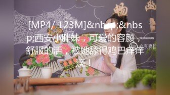 [MP4/ 123M]&nbsp;&nbsp;西安小胖妹，可爱的容颜，舒服的活，被她舔得鸡巴痒痒滴！