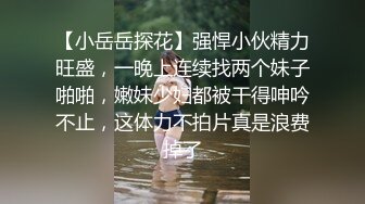 【小岳岳探花】强悍小伙精力旺盛，一晚上连续找两个妹子啪啪，嫩妹少妇都被干得呻吟不止，这体力不拍片真是浪费掉了