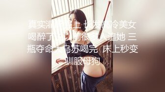 真实灌醉强上 长发高冷美女喝醉了说以前很多人追她 三瓶夺命大乌苏喝完  床上秒变驯服母狗